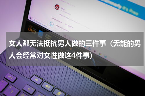 女人都无法抵抗男人做的三件事（无能的男人会经常对女性做这4件事）
