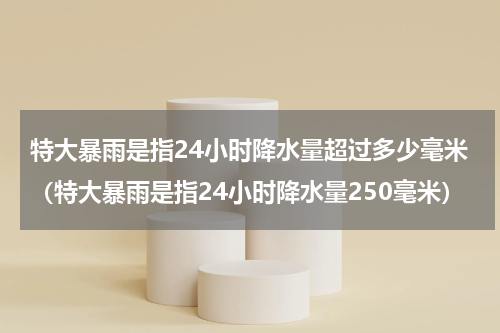 特大暴雨是指24小时降水量超过多少毫米（特大暴雨是指24小时降水量250毫米）