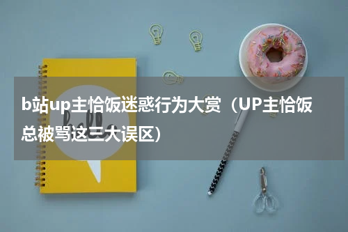b站up主恰饭迷惑行为大赏（UP主恰饭总被骂这三大误区）