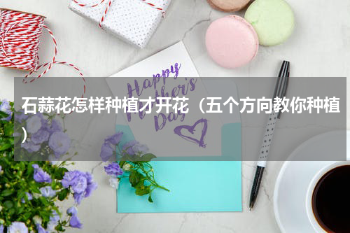 石蒜花怎样种植才开花（五个方向教你种植）
