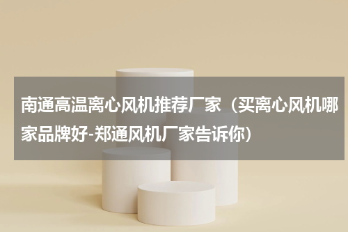 南通高温离心风机推荐厂家（买离心风机哪家品牌好-郑通风机厂家告诉你）