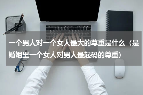 一个男人对一个女人最大的尊重是什么（是婚姻里一个女人对男人最起码的尊重）