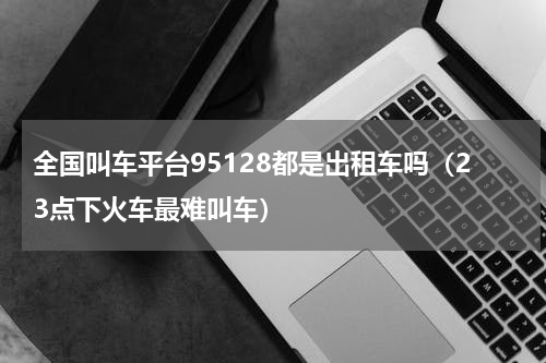 全国叫车平台95128都是出租车吗（23点下火车最难叫车）