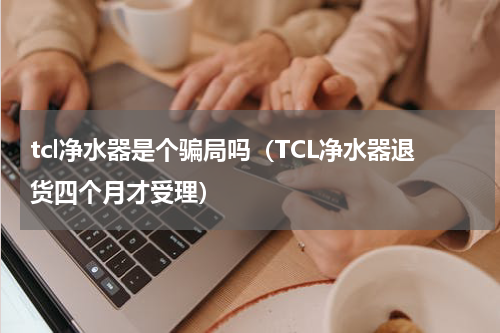 tcl净水器是个骗局吗（TCL净水器退货四个月才受理）