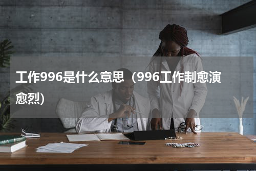 工作996是什么意思（996工作制愈演愈烈）