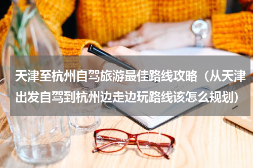 天津至杭州自驾旅游最佳路线攻略（从天津出发自驾到杭州边走边玩路线该怎么规划）
