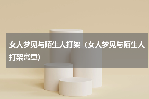 女人梦见与陌生人打架（女人梦见与陌生人打架寓意）