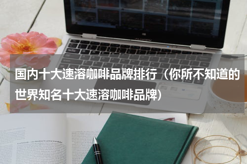 国内十大速溶咖啡品牌排行（你所不知道的世界知名十大速溶咖啡品牌）
