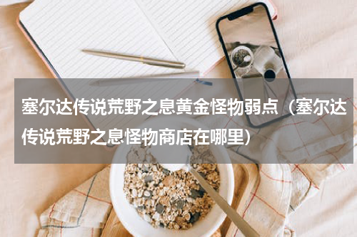 塞尔达传说荒野之息黄金怪物弱点（塞尔达传说荒野之息怪物商店在哪里）