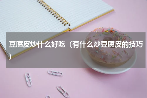 豆腐皮炒什么好吃（有什么炒豆腐皮的技巧）