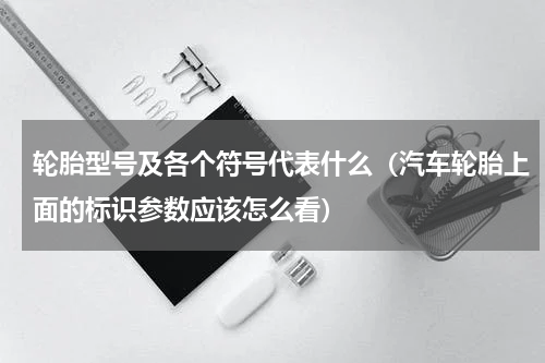 轮胎型号及各个符号代表什么（汽车轮胎上面的标识参数应该怎么看）