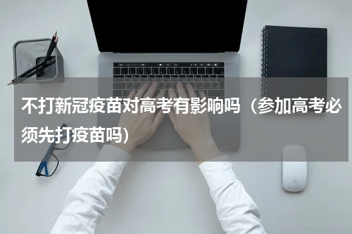 不打新冠疫苗对高考有影响吗（参加高考必须先打疫苗吗）