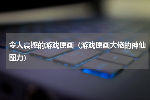 令人震撼的游戏原画（游戏原画大佬的神仙图力）