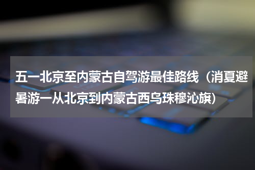 五一北京至内蒙古自驾游最佳路线（消夏避暑游一从北京到内蒙古西乌珠穆沁旗）
