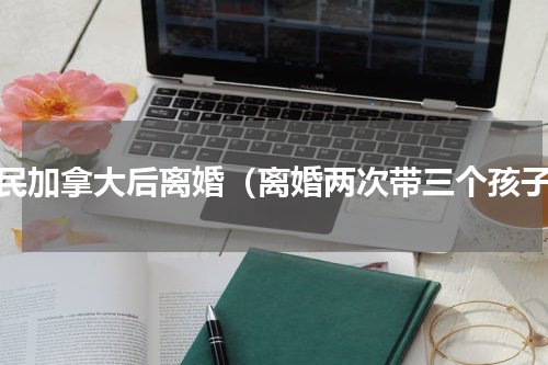移民加拿大后离婚（离婚两次带三个孩子）