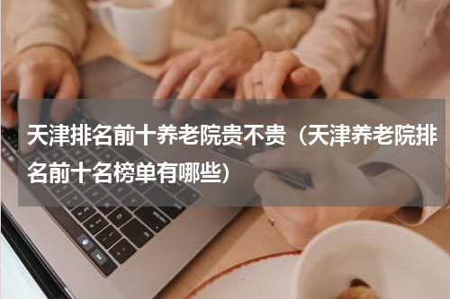 天津排名前十养老院贵不贵（天津养老院排名前十名榜单有哪些）
