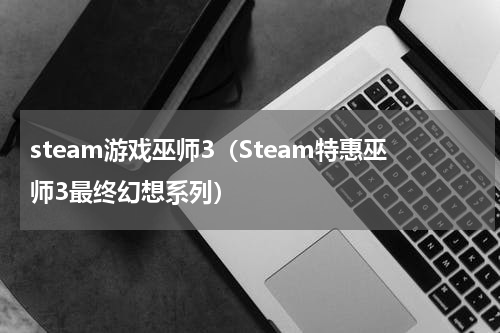 steam游戏巫师3（Steam特惠巫师3最终幻想系列）
