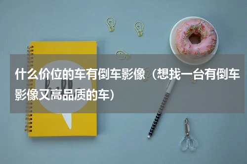 什么价位的车有倒车影像（想找一台有倒车影像又高品质的车）