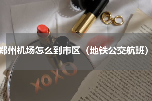 郑州机场怎么到市区（地铁公交航班）