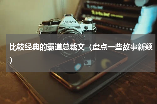 比较经典的霸道总裁文（盘点一些故事新颖）