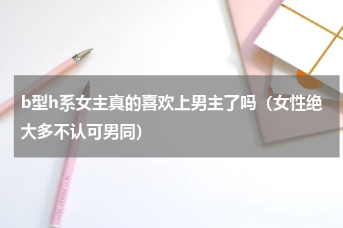 b型h系女主真的喜欢上男主了吗（女性绝大多不认可男同）
