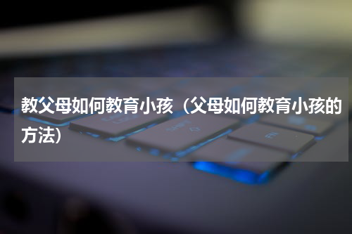 教父母如何教育小孩（父母如何教育小孩的方法）