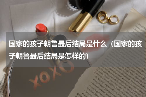 国家的孩子朝鲁最后结局是什么（国家的孩子朝鲁最后结局是怎样的）