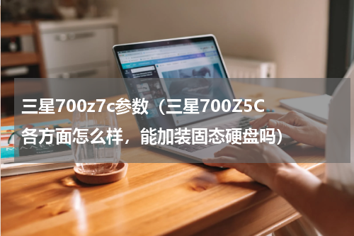 三星700z7c参数（三星700Z5C各方面怎么样，能加装固态硬盘吗）