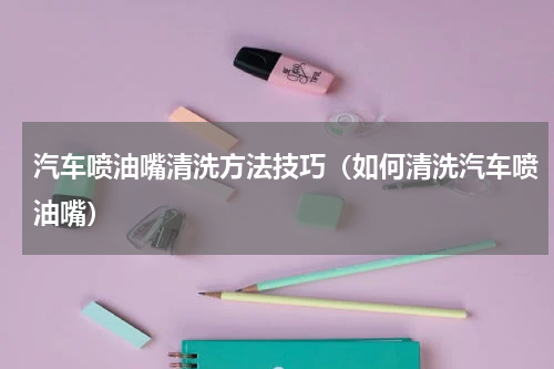 汽车喷油嘴清洗方法技巧（如何清洗汽车喷油嘴）