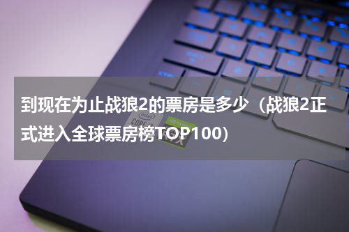 到现在为止战狼2的票房是多少（战狼2正式进入全球票房榜TOP100）