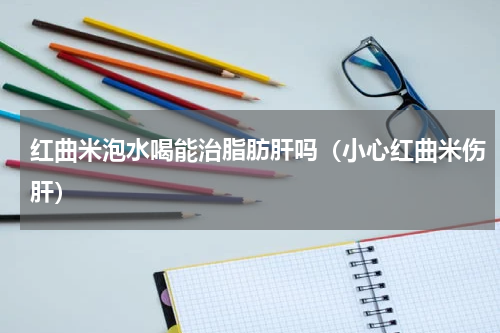 红曲米泡水喝能治脂肪肝吗（小心红曲米伤肝）