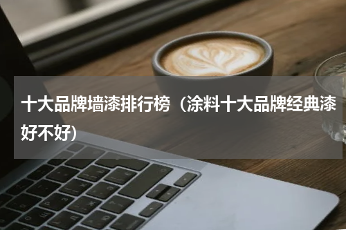 十大品牌墙漆排行榜（涂料十大品牌经典漆好不好）