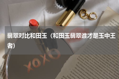 翡翠对比和田玉（和田玉翡翠谁才是玉中王者）
