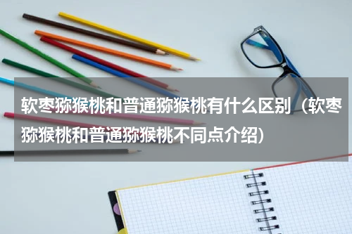 软枣猕猴桃和普通猕猴桃有什么区别（软枣猕猴桃和普通猕猴桃不同点介绍）