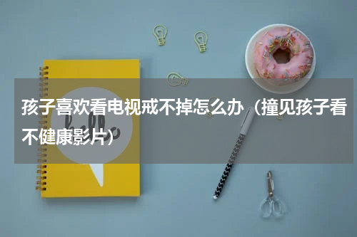 孩子喜欢看电视戒不掉怎么办（撞见孩子看不健康影片）