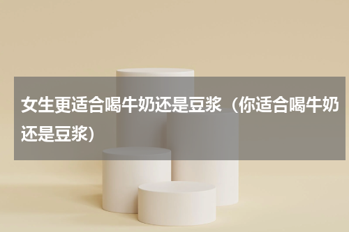 女生更适合喝牛奶还是豆浆（你适合喝牛奶还是豆浆）
