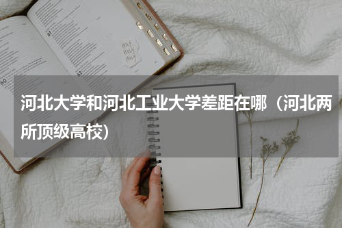河北大学和河北工业大学差距在哪（河北两所顶级高校）