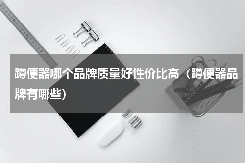 蹲便器哪个品牌质量好性价比高（蹲便器品牌有哪些）