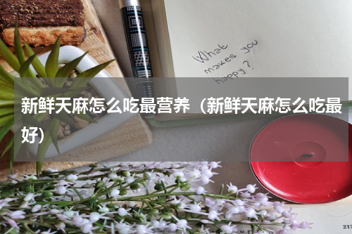 新鲜天麻怎么吃最营养（新鲜天麻怎么吃最好）