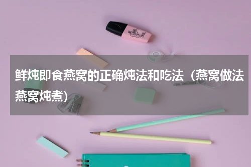 鲜炖即食燕窝的正确炖法和吃法（燕窝做法燕窝炖煮）