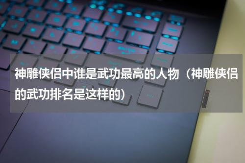 神雕侠侣中谁是武功最高的人物（神雕侠侣的武功排名是这样的）