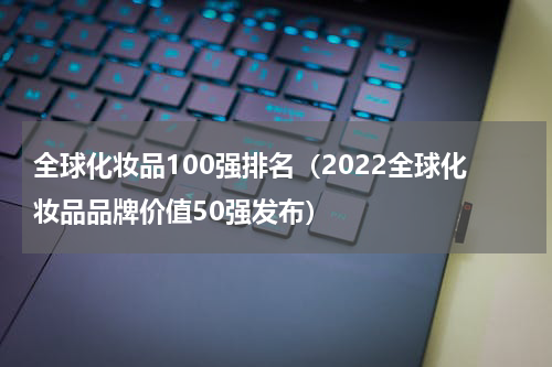 全球化妆品100强排名（2022全球化妆品品牌价值50强发布）