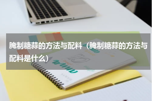 腌制糖蒜的方法与配料（腌制糖蒜的方法与配料是什么）