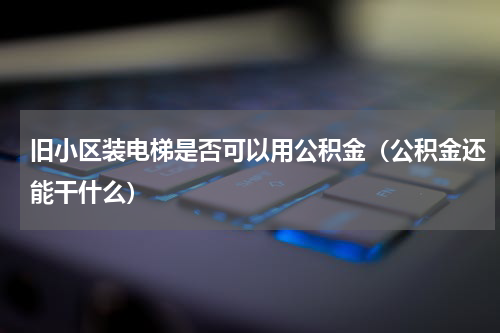 旧小区装电梯是否可以用公积金（公积金还能干什么）