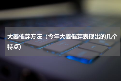 大姜催芽方法（今年大姜催芽表现出的几个特点）