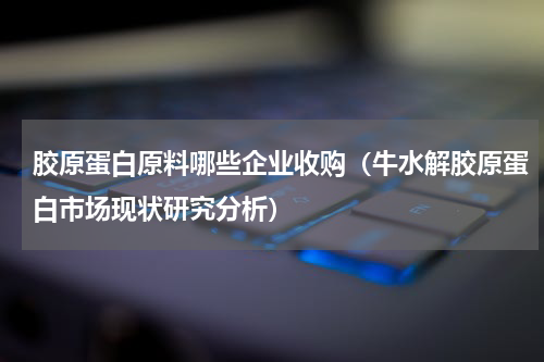胶原蛋白原料哪些企业收购（牛水解胶原蛋白市场现状研究分析）