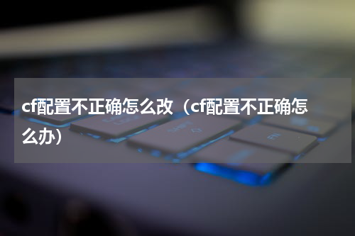 cf配置不正确怎么改（cf配置不正确怎么办）