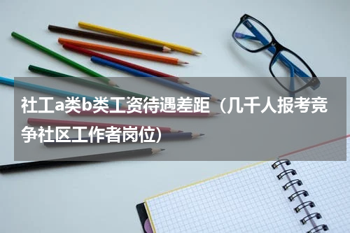 社工a类b类工资待遇差距（几千人报考竞争社区工作者岗位）