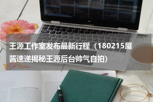 王源工作室发布最新行程（180215屋酱速递揭秘王源后台帅气自拍）