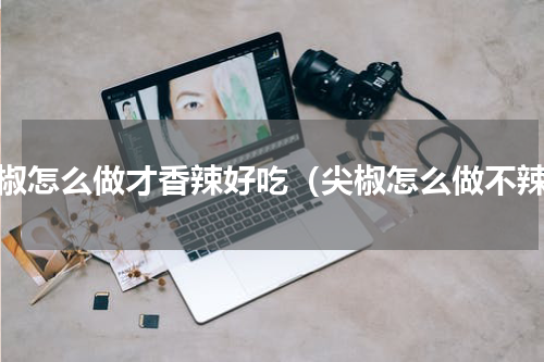 尖椒怎么做才香辣好吃（尖椒怎么做不辣）